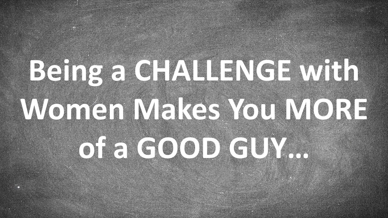Being a CHALLENGE with Women Makes You MORE of a GOOD GUY...