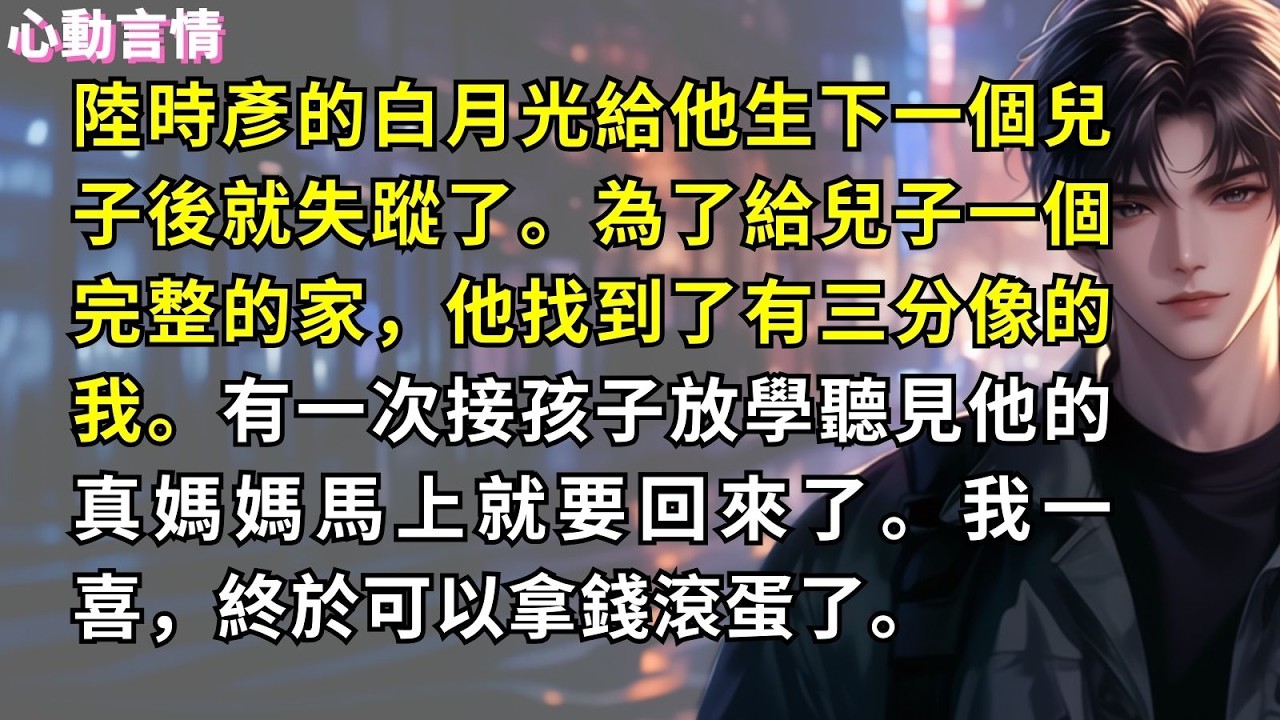 陸時彥的白月光給他生下一個兒子後就失蹤了。為了給兒子一個完整的家，他找到了有三分像的我。有一次接孩子放學聽見他的真媽媽馬上就要回來了。我一喜，終於可以拿錢滾蛋了。
