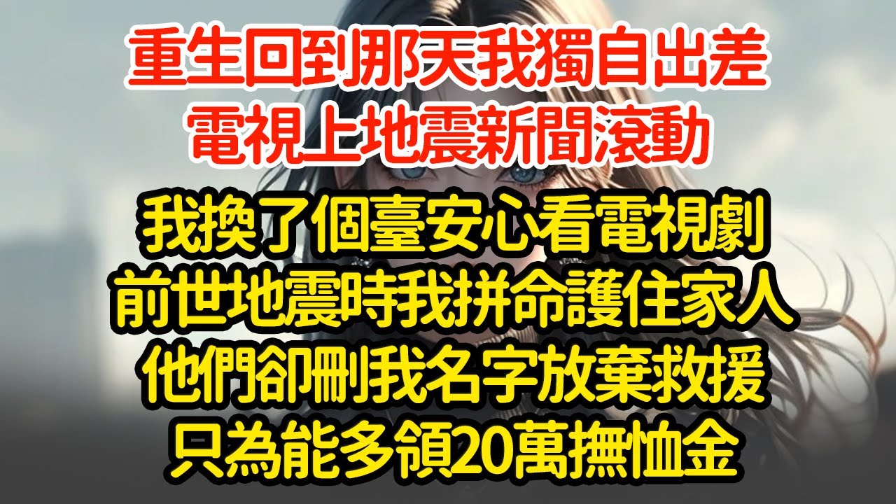 重生回到那天我獨自出差，電視上地震新聞滾動我換了個臺安心看電視劇前世地震時我拼命護住家人他們卻刪我名字放棄救援只為能多領20萬撫恤金
