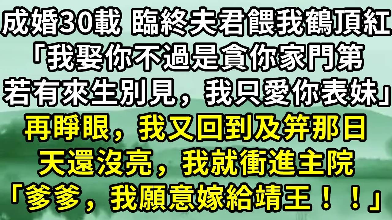 成婚30載 臨終夫君餵我鶴頂紅「我娶你不過是貪你家門第，若有來生別見，我只愛你表妹」再睜眼，我又回到及笄那日。天還沒亮，我就衝進主院「爹爹，我願意嫁給靖王！！」#小说