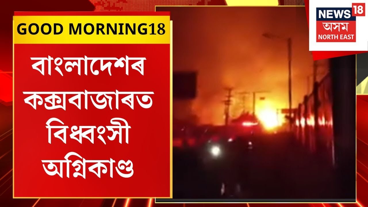 GOOD MORNING 18 | বাংলাদেশৰ কক্সবাজাৰত বিধ্বংসী অগ্নিকাণ্ড, নৱ নিৰ্মিত গেছ পাম্পত বিস্ফোৰণ