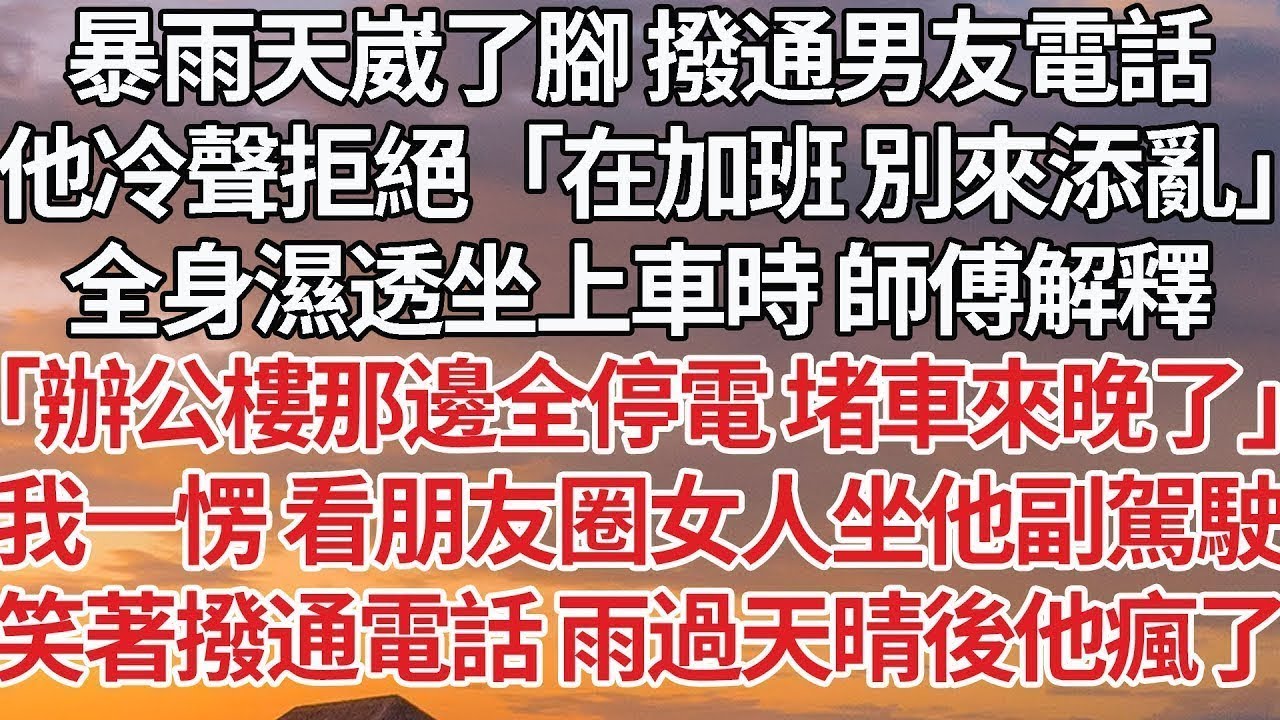 【完結】暴雨天崴了腳 撥通男友電話，他冷聲拒絕「在加班 別來添亂」全身濕透坐上車時 師傅解釋，「辦公樓那邊全停電 堵車來晚了」我一愣 看朋友圈女人坐他副駕駛，笑著撥通電話 雨過天晴後他瘋了#情感