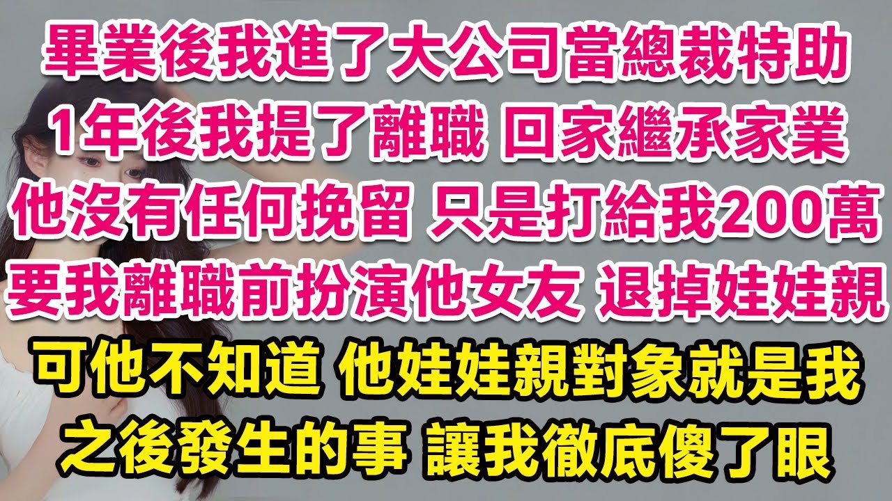 畢業後我進了大公司當總裁特助，1年後我提了離職回家繼承家業，他沒有任何挽留，只是打來200萬要我離職前扮演他女友，退掉早年家裏定下的娃娃親。可他不知道，他娃娃親對象就是我，之後發生的事讓我徹底傻了眼。