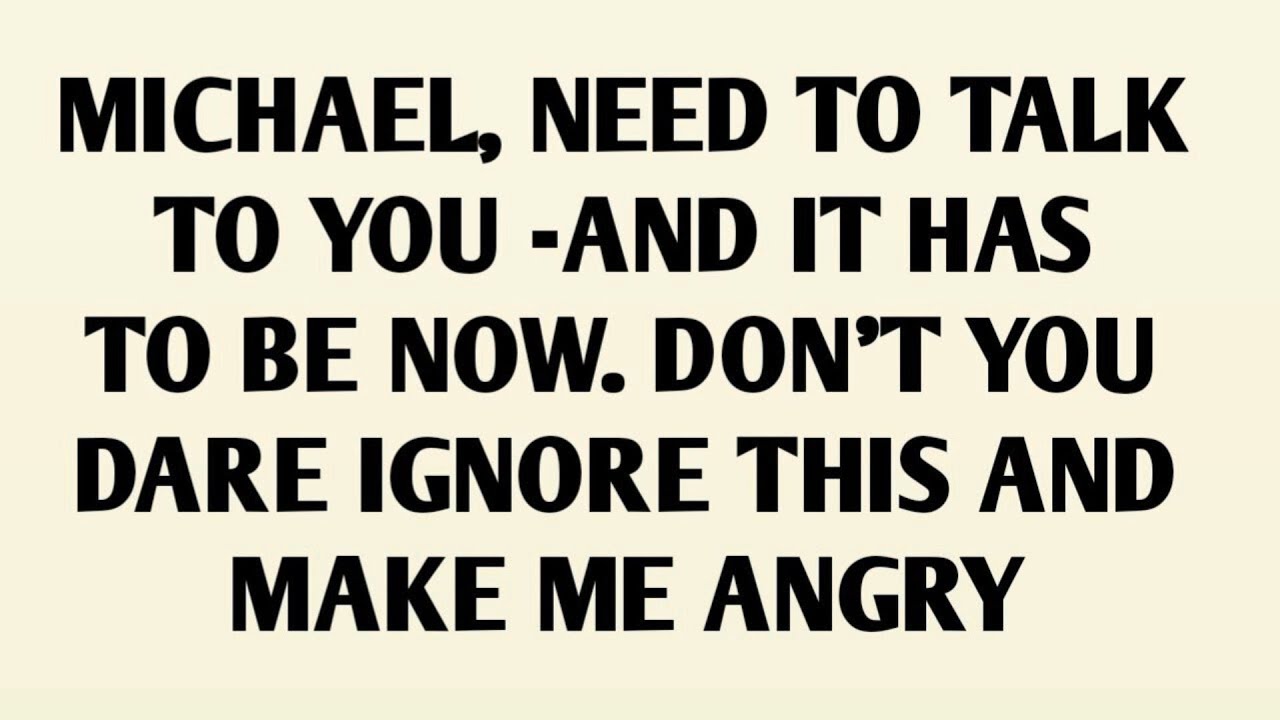 MICHAEL, NEED TO TALK TO YOU -AND IT HAS TO BE NOW. DON'T YOU DARE IGNORE THIS AND MAKE ME ANGRY