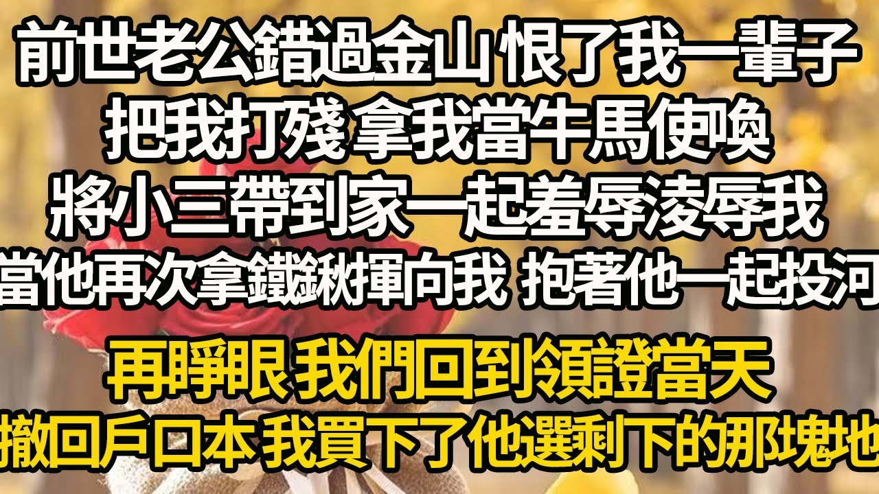 【完結】前世老公錯過金山 恨了我一輩子，把我打殘 拿我當牛馬使喚，將小三帶到家一起羞辱淩辱我，當他再次拿鐵鍬揮向我 我抱著他一起投河，再睜眼 我們回到領證當天，撤回戶口本 我買下了他選剩下的那塊地