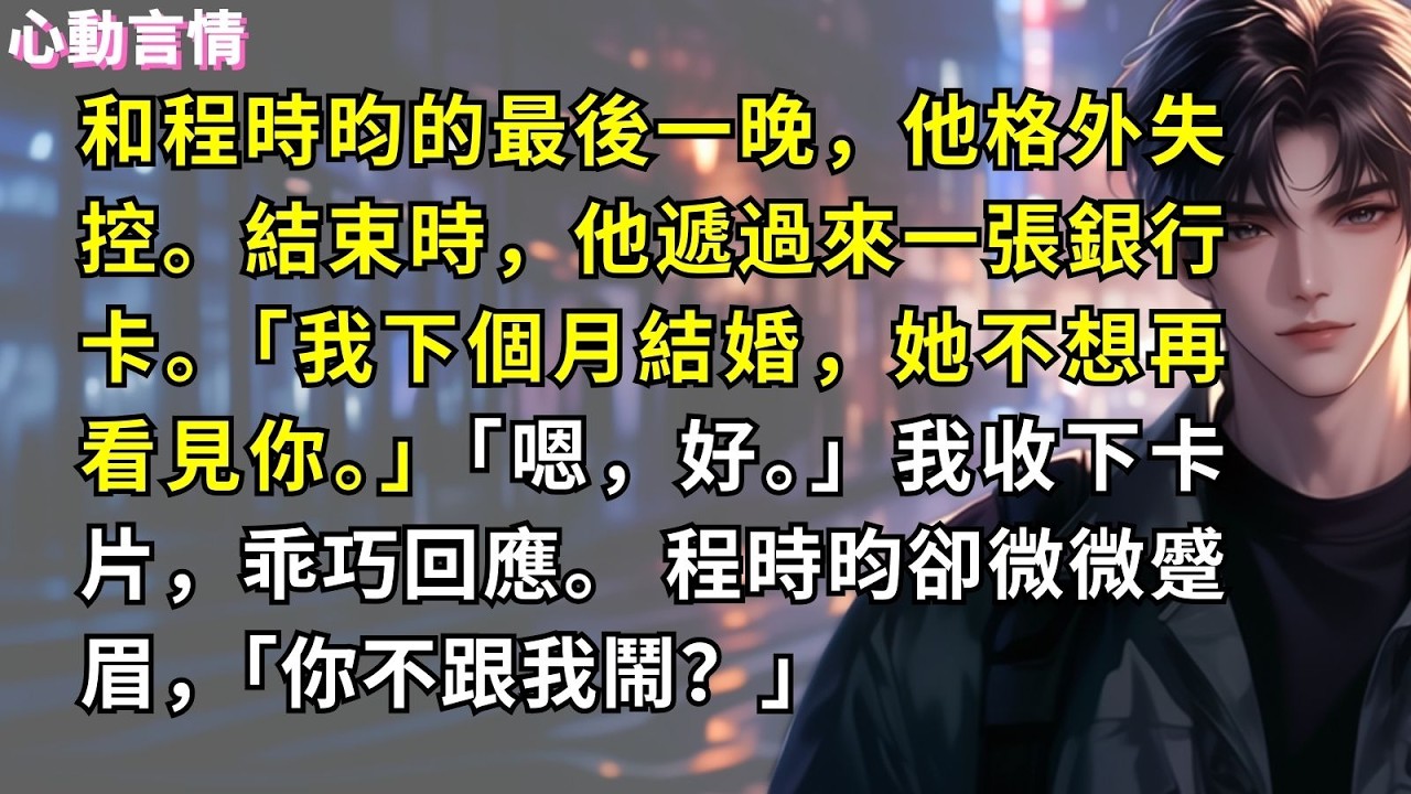 和程時昀的最後一晚，他格外失控。結束時，他遞過來一張銀行卡。「我下個月結婚，她不想再看見你。」「嗯，好。」我收下卡片，乖巧回應。 程時昀卻微微蹙眉，「你不跟我鬧？」