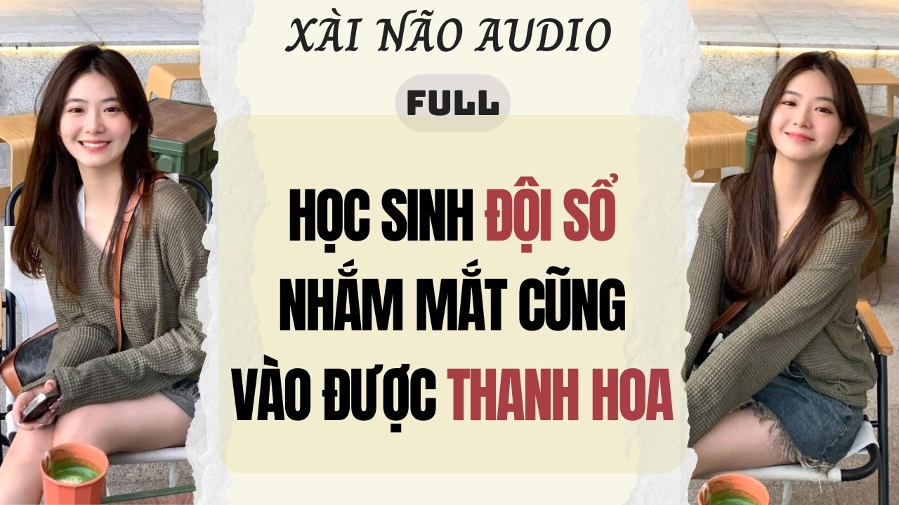 Full audio | HỌC SINH ĐỘI SỔ NHẮM MẮT CŨNG VÀO ĐƯỢC THANH HOA | Xài Não Audio #truyenaudio #audio