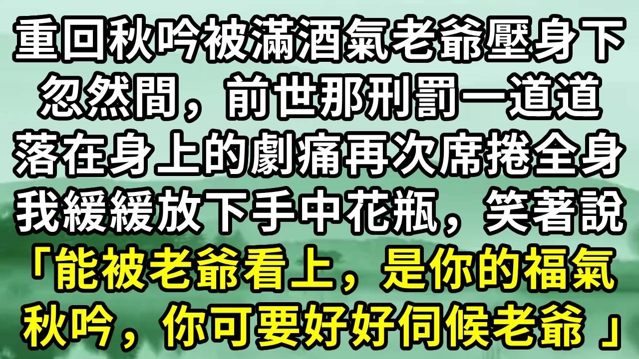 重回秋吟被滿酒氣老爺壓身下。忽然間，前世那刑罰一道道落在身上的劇痛再次席捲全身。我緩緩放下手中花瓶，笑著說「能被老爺看上，是你的福氣 ，秋吟，你可要好好伺候老爺 」#小说