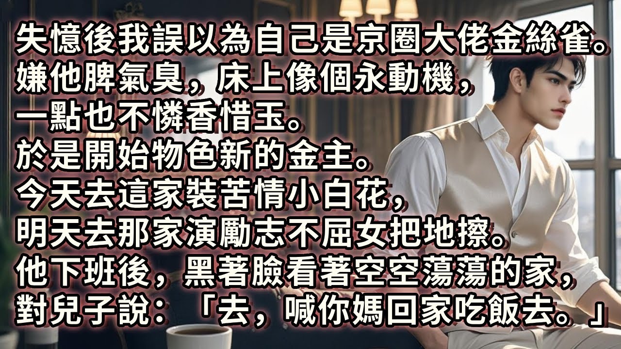 失憶後。我誤以為自己是京圈大佬的金絲雀。嫌棄他脾氣臭，床上像個永動機。於是開始物色新金主。今天去這家裝苦情小白花，明天去那家演勵志不屈女。他下班後看著空蕩的家，對兒子說：「喊你媽回家吃飯去。」#小说