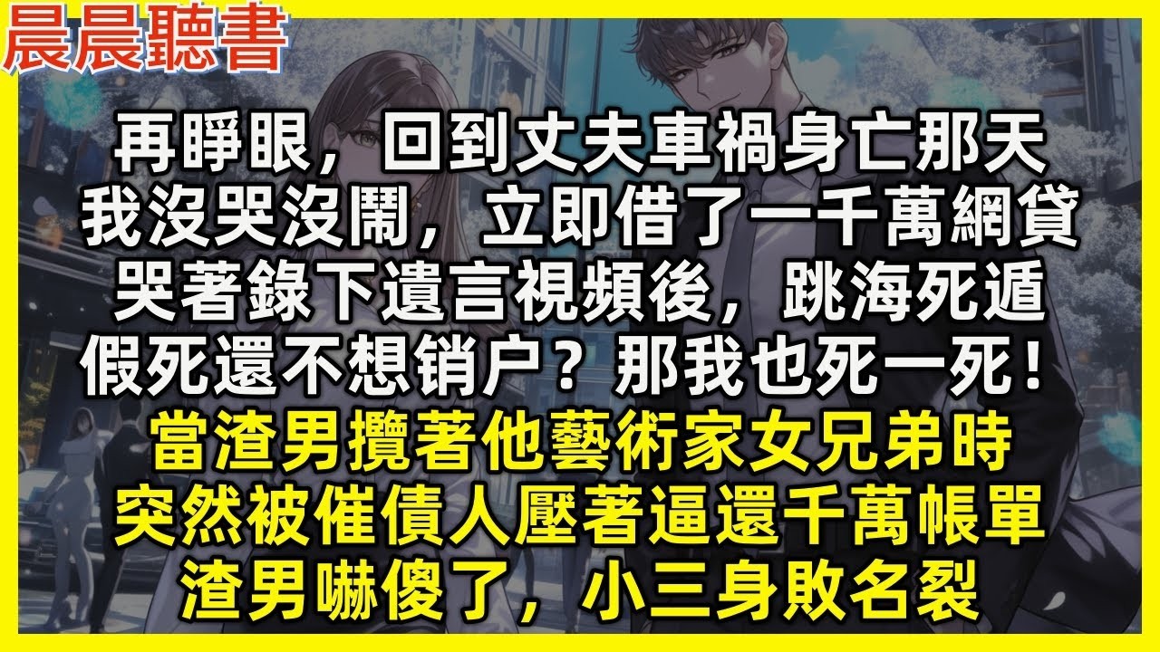 【重生爽文】再睜眼，回到丈夫車禍那天，我沒哭鬧，立即借了一千萬網貸，哭著錄下遺言視頻後，跳海死遁，假死還不想銷户？那我也死一死！當假死渣男攬著他藝術家女兄弟時，突然被催債人壓著逼還千萬帳單，渣男嚇傻