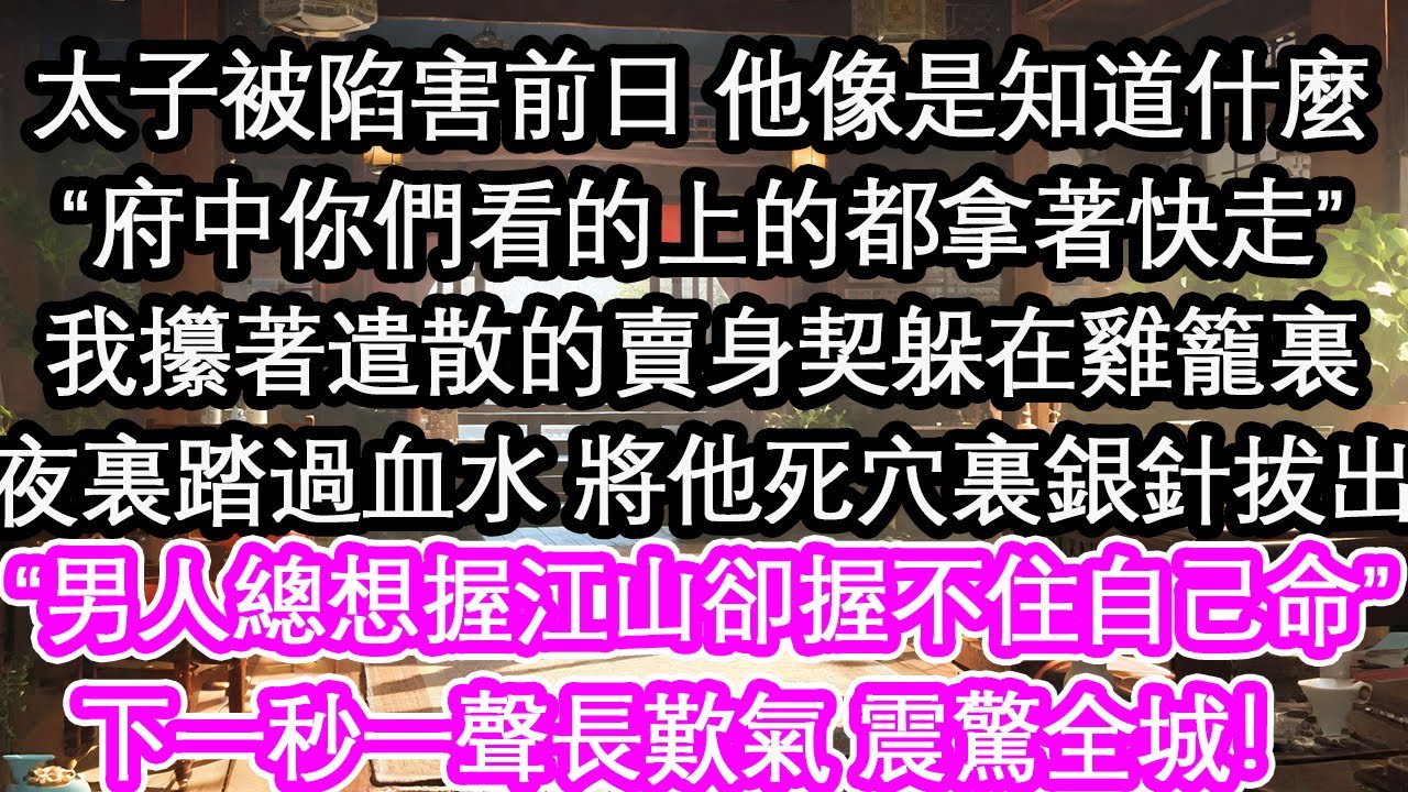 太子被陷害前日 他像是知道什麼“府中你們看的上的都拿著快走”我攥著遣散的賣身契躲在雞籠裏夜裏踏過血水 將他死穴裏銀針拔出“男人總想握江山卻握不住自己命”下一秒一聲長歎氣 震驚全城！【花開】【愛情】
