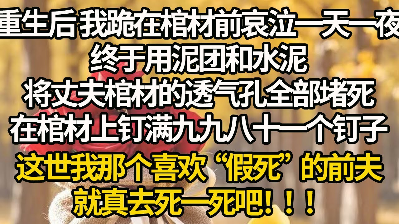 【完結】重生后 我跪在棺材前哀泣一天一夜，终于用泥团和水泥，将丈夫棺材的透气孔全部堵死，在棺材上钉满九九八十一个钉子，这世我那个喜欢“假死”的前夫，就真去死一死吧！！！