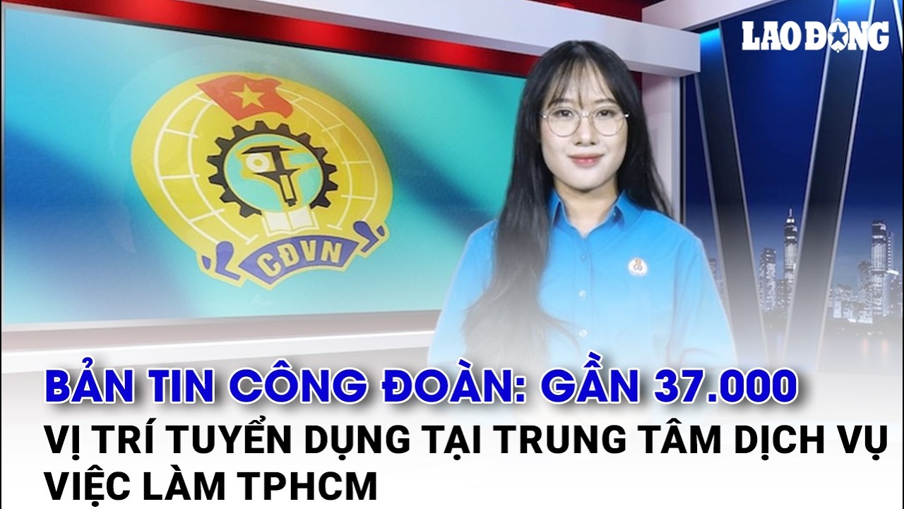 Bản tin công đoàn: Gần 37.000 vị trí tuyển dụng tại Trung tâm Dịch vụ việc làm TPHCM | Báo Lao Động