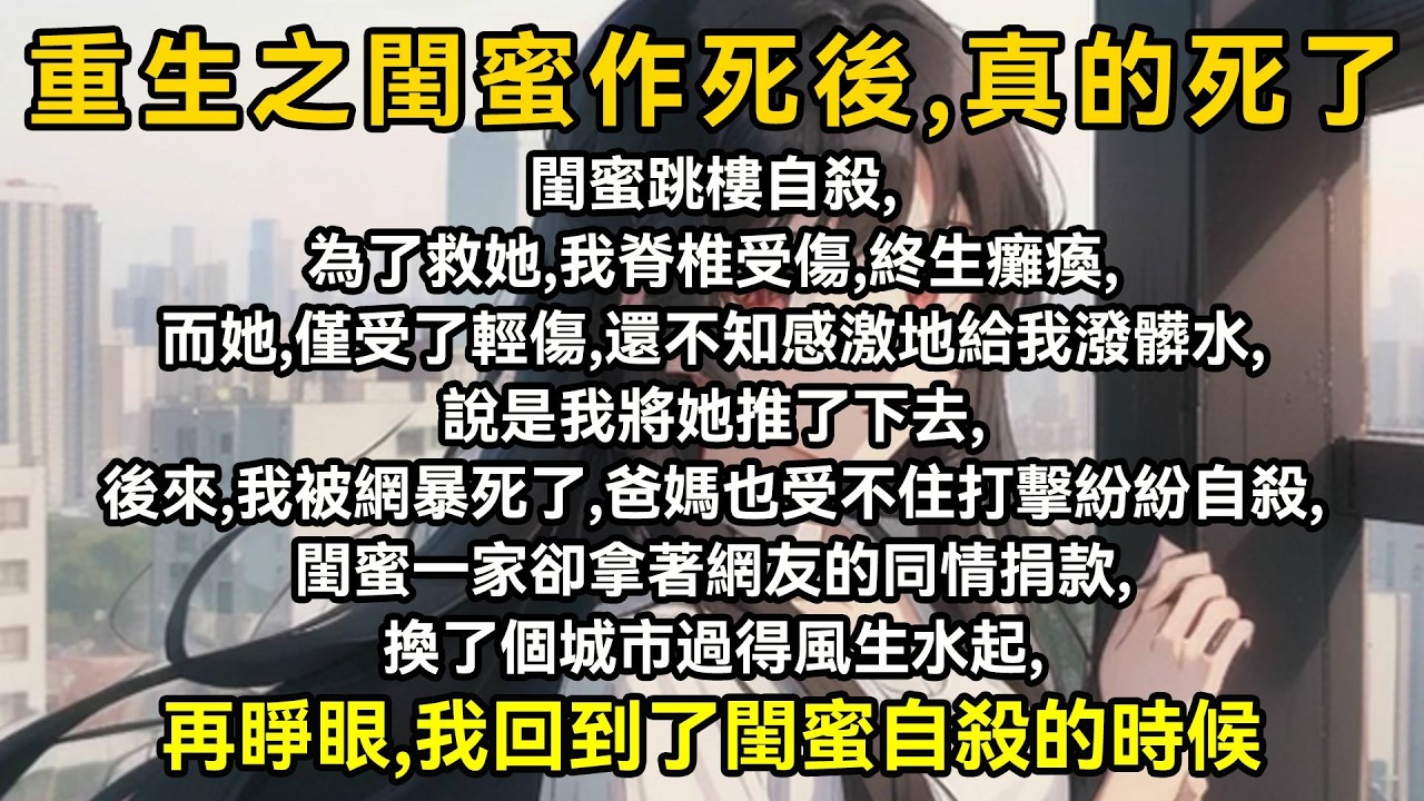 閨蜜跳樓自毅，為了救她，我脊椎受傷，終生癱瘓而她，僅受了輕傷，還不知感激地給我發水是我將她推了下去，後來，我被網暴死了，爸媽也受不住打擎自毅，聞了一家拿菩網友的同情捐款，換了個城市爸媽