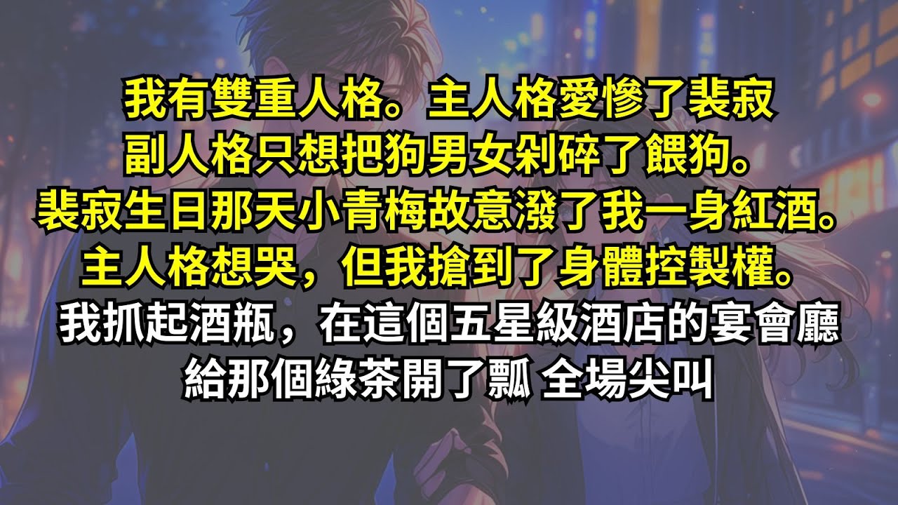 我有雙重人格。主人格愛慘了裴寂，副人格只想把狗男女剁碎了餵狗。裴寂生日那天小青梅故意潑了我一身紅酒。主人格想哭，但我搶到了身體控製權。我抓起酒瓶，在這個五星級酒店的宴會廳給那個綠茶開了瓢，全場尖叫
