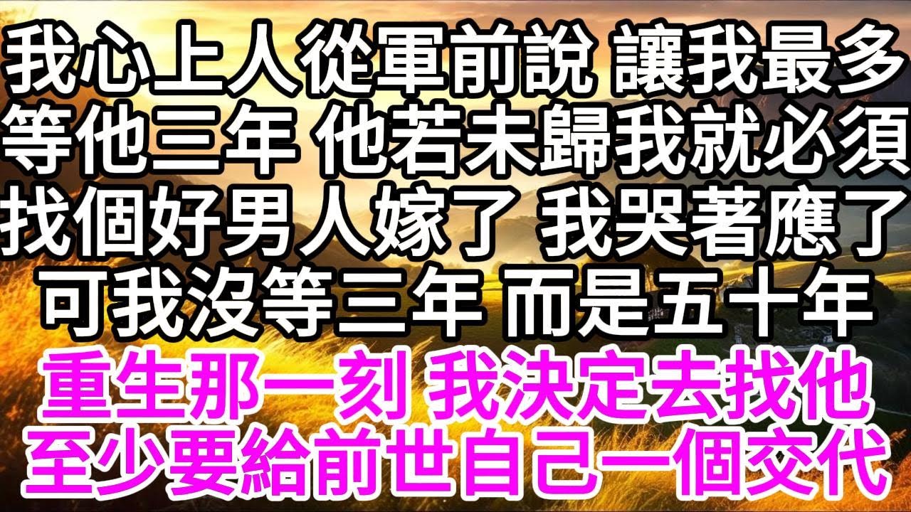 我心上人從軍前說，讓我最多等他三年，他若未歸，我就必須找個好男人嫁了，我哭著答應了，可我沒等三年，而是五十年，重生那一刻，我決定去找他，至少要給前世的自己一個交代 【美好人生】