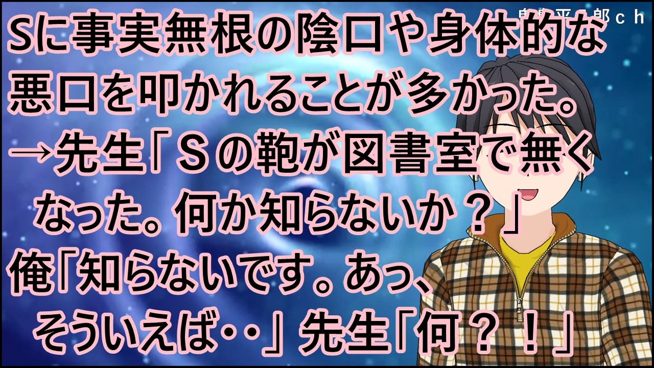 【スカッとする話 復讐】Sに事実無根の陰口や身体的な悪口を叩かれることが多かった。→先生「Ｓの鞄が図書室で無くなった。何か知らないか？」俺「知らないです。あっ、そういえば・・」先生「何？！」