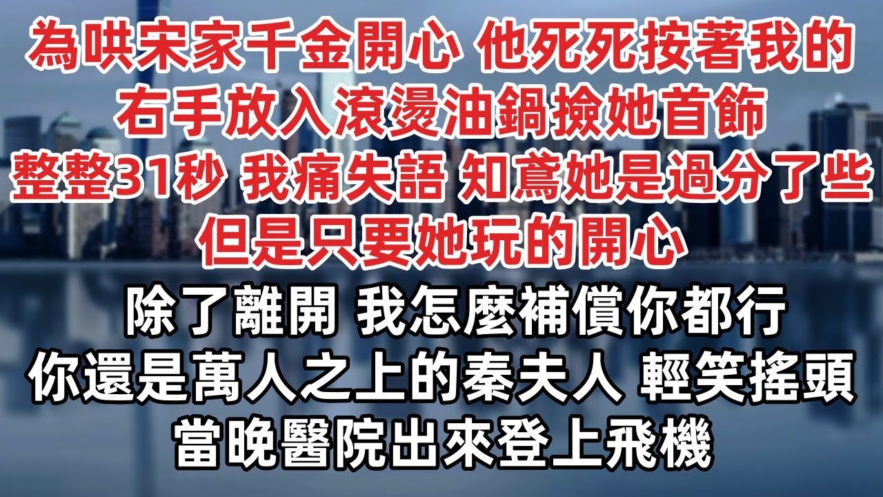 為哄宋家千金開心 他死死按著我的右手放入滾燙油鍋撿她首飾 整整31秒 我痛失語 知鳶她是過分了些 但是只要她玩的開心 除了離開 我怎麼補償你都行 你還是萬人之上的秦夫人 輕笑搖頭當晚醫院出來登上飛機