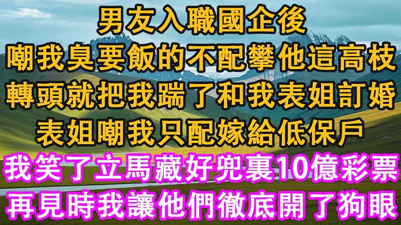 男友入職國企後，嘲我臭要飯的不配攀他這高枝，轉頭就把我踹了和我表姐訂婚，表姐嘲我只配嫁給低保戶，我笑了立馬藏好兜裏10億彩票，再見時我讓他們徹底開了狗眼。