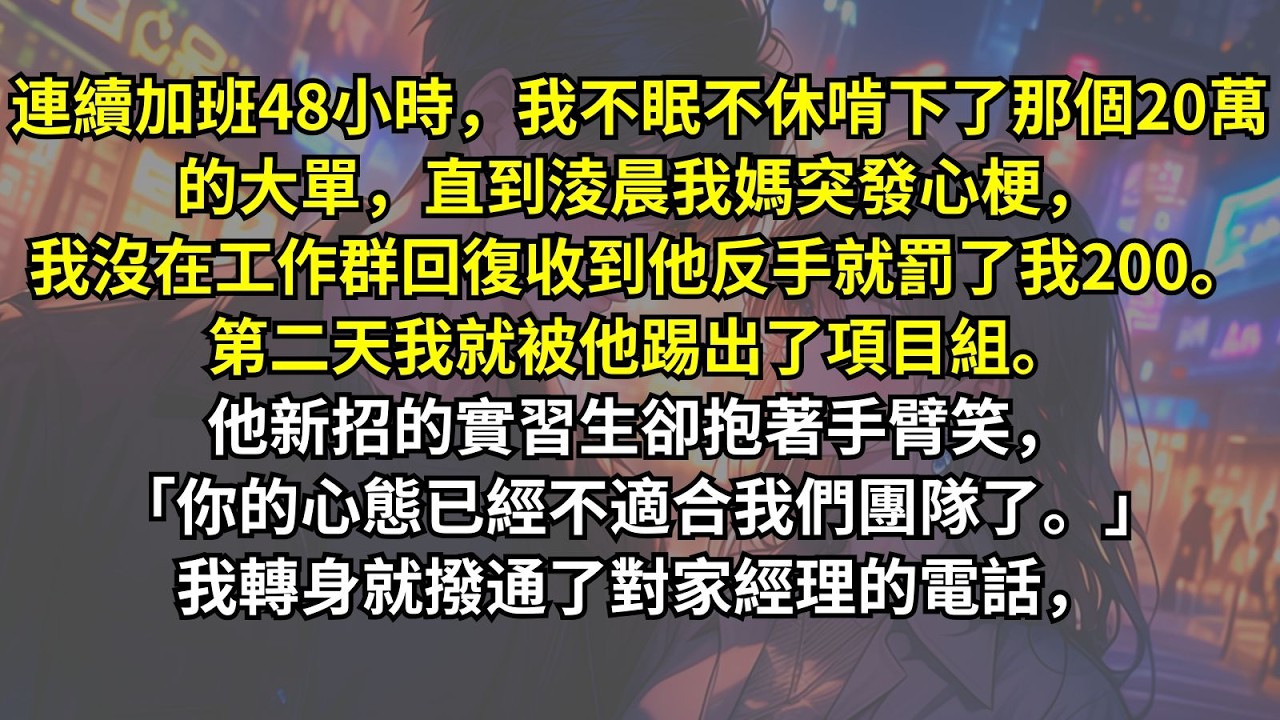 連續加班48小時，我不眠不休啃下了那個20萬的大單，直到淩晨我媽突發心梗，我沒在工作群回復收到他反手就罰了我200。第二天我就被他踢出了項目組「你的心態已經不適合我們團隊了。」我轉身就撥通了對家的電話