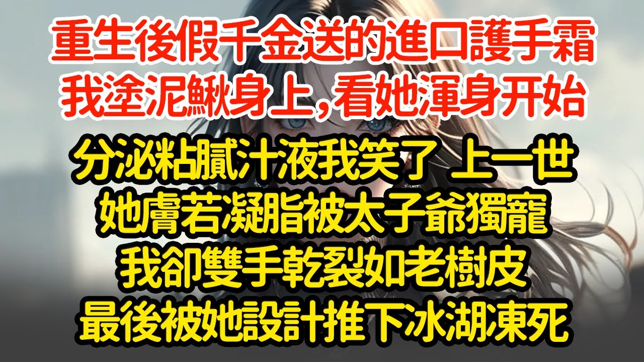 重生後假千金送的進口護手霜，我塗泥鰍身上，看她浑身开始分泌粘膩汁液我笑了  上一世她膚若凝脂被太子爺獨寵我卻雙手乾裂如老樹皮最後被她设计推下冰湖凍死