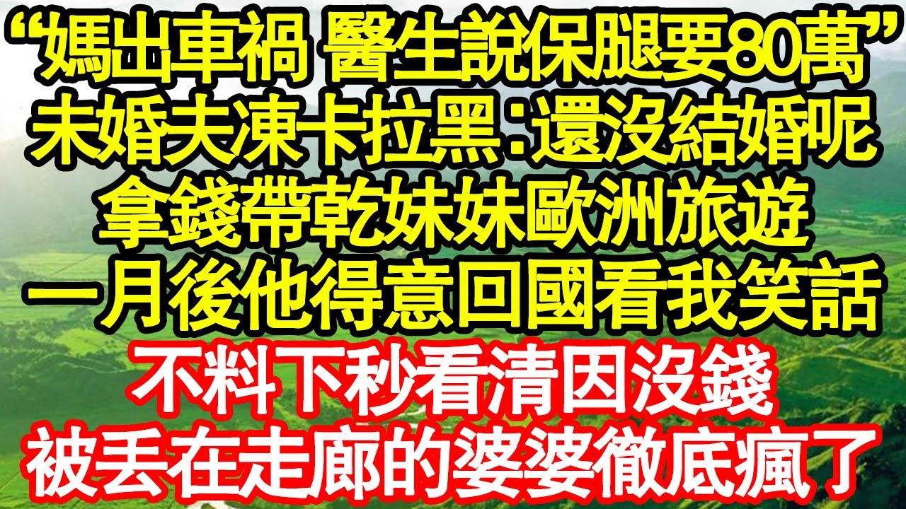 “媽出車禍 醫生說保腿要80萬”未婚夫凍卡拉黑：還沒結婚呢，拿錢帶乾妹妹歐洲旅遊，一月後他得意回國看我笑話，不料下秒看清因沒錢，被丟在走廊的婆婆徹底瘋了真情故事會|老年故事|情感需求|養老|家庭
