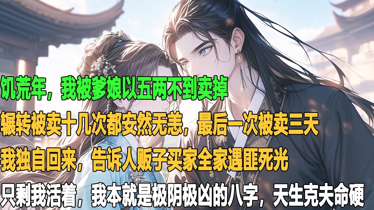 饥荒年，我被爹娘以五两不到卖掉，辗转被卖十几次都安然无恙。最后一次被卖三天，我独自回来，告诉人贩子买家全家遇匪死光，只剩我活着。我本就是极阴极凶的八字，天生克夫命硬。