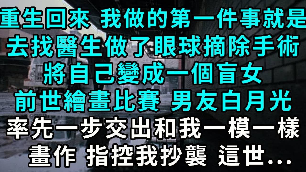 重生回來 我做的第一件事就是去找醫生，做了眼球摘除手術，將自己變成一個盲女，前世 參加繪畫比賽 男友白月光卻率先一步交出和我一模一樣的畫作 指控我抄襲 這世...