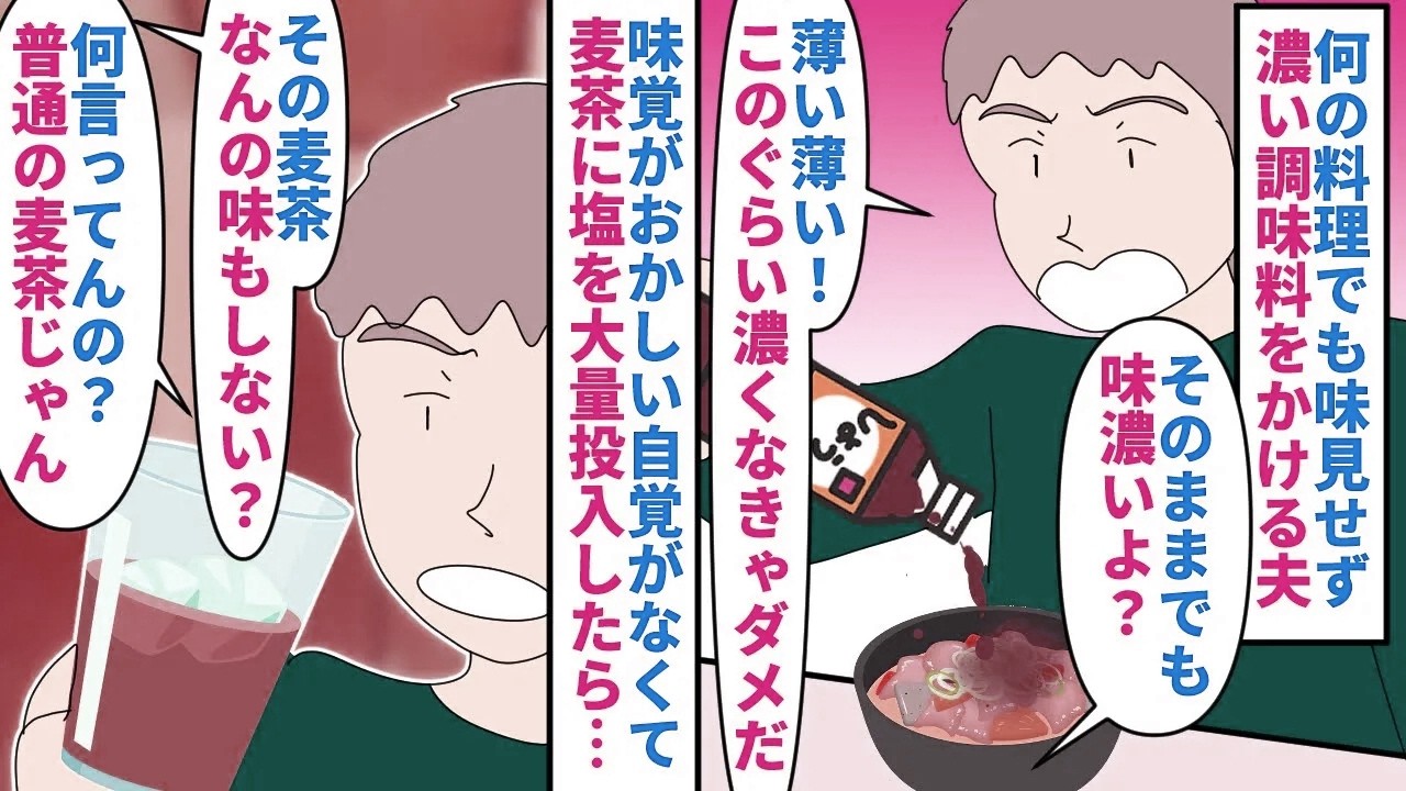 【漫画】夫「健康診断では問題ないから俺は正常だ！」なんの料理でも味見せず味の濃い調味料をかける夫→味覚がおかしい自覚がなく試しに麦茶に大量の塩を入れたものを出すと…（スカッと漫画）【マンガ動画】