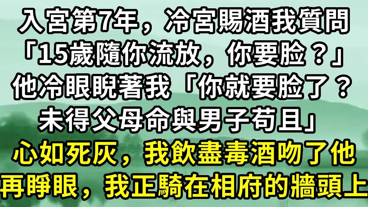 入宮第7年，冷宮賜酒我質問「15歲隨你流放，你要脸？」他冷眼睨著我「你就要脸了？未得父母命與男子苟且」心如死灰，我飲盡毒酒吻了他。再睜眼，我正騎在相府的牆頭上#小说