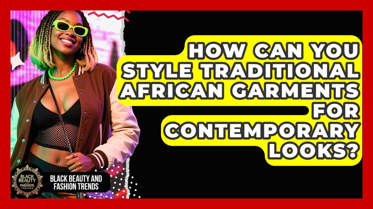 How Can You Style Traditional African Garments For Contemporary Looks?