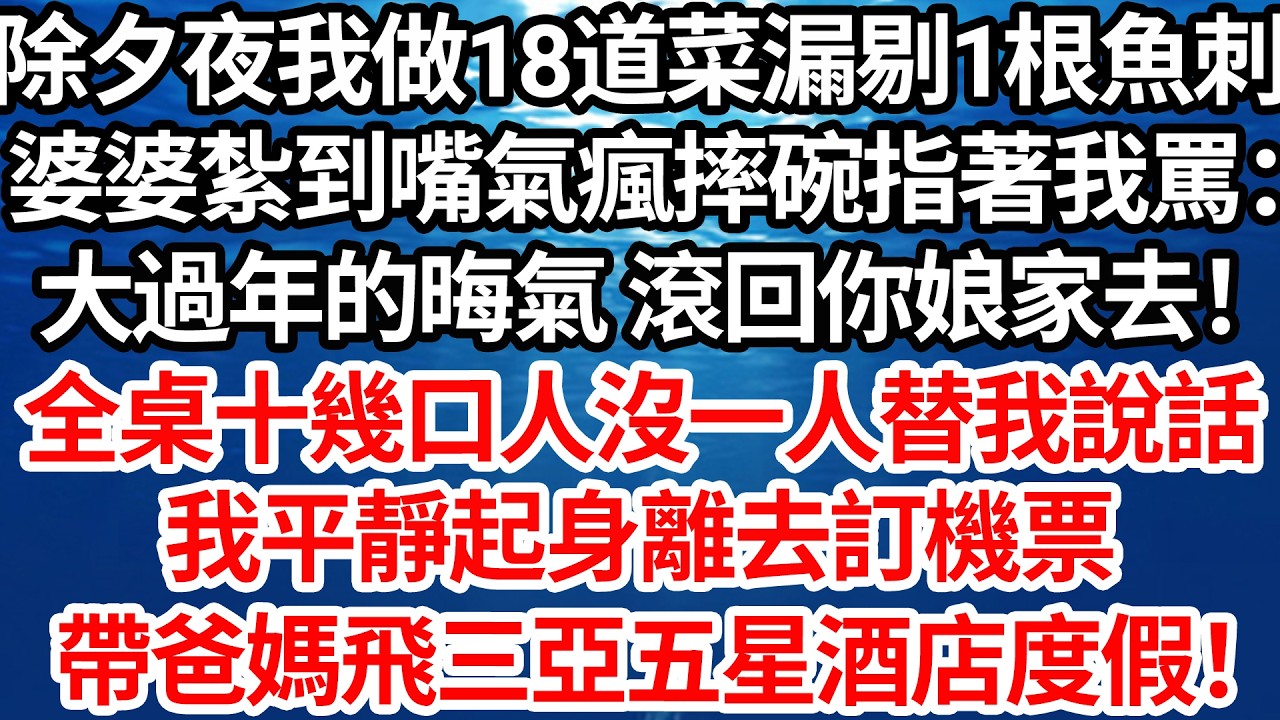 除夕夜我做18道菜 漏剔一根魚刺，婆婆紮到嘴氣瘋摔碗指著我罵：大過年的晦氣 滾回你娘家去！全桌十幾口人沒一人替我說話，我平靜起身離去訂機票，連夜帶爸媽飛三亞五星酒店度假！【倫理】【都市】