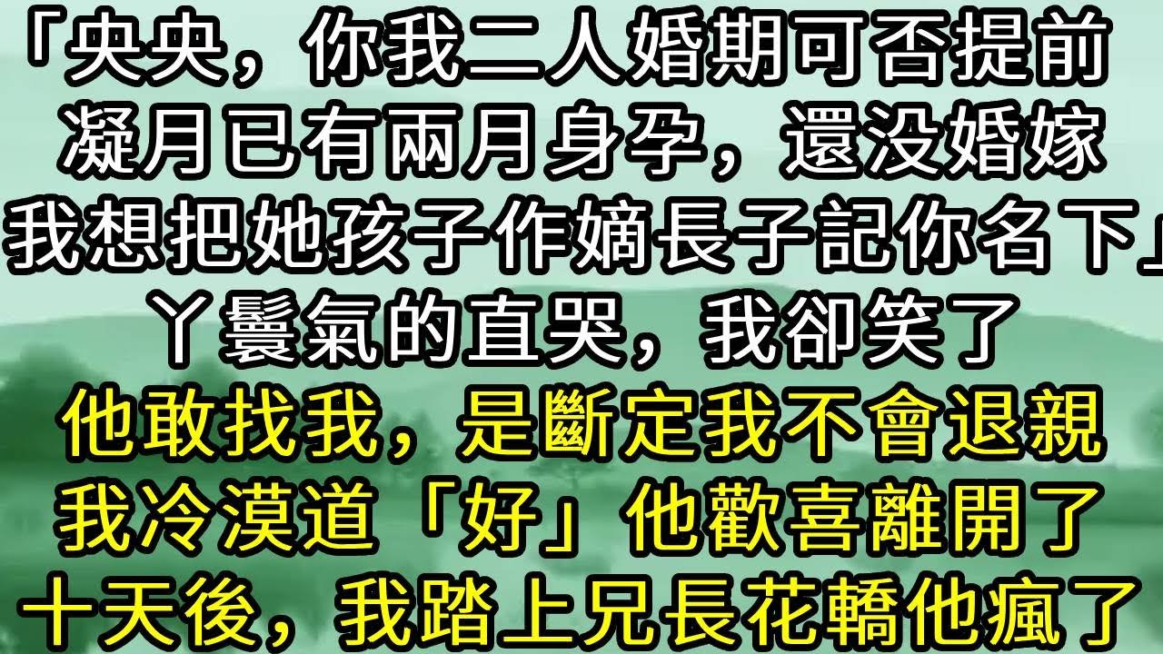 「央央，你我二人婚期可否提前  。凝月已有兩月身孕，還没婚嫁。我想把她孩子作嫡長子記你名下」丫鬟氣的直哭，我卻笑了。他敢找我，是斷定我不會退親「十天後吧」他歡喜離開了。十天後，我踏上兄長花轎他瘋了