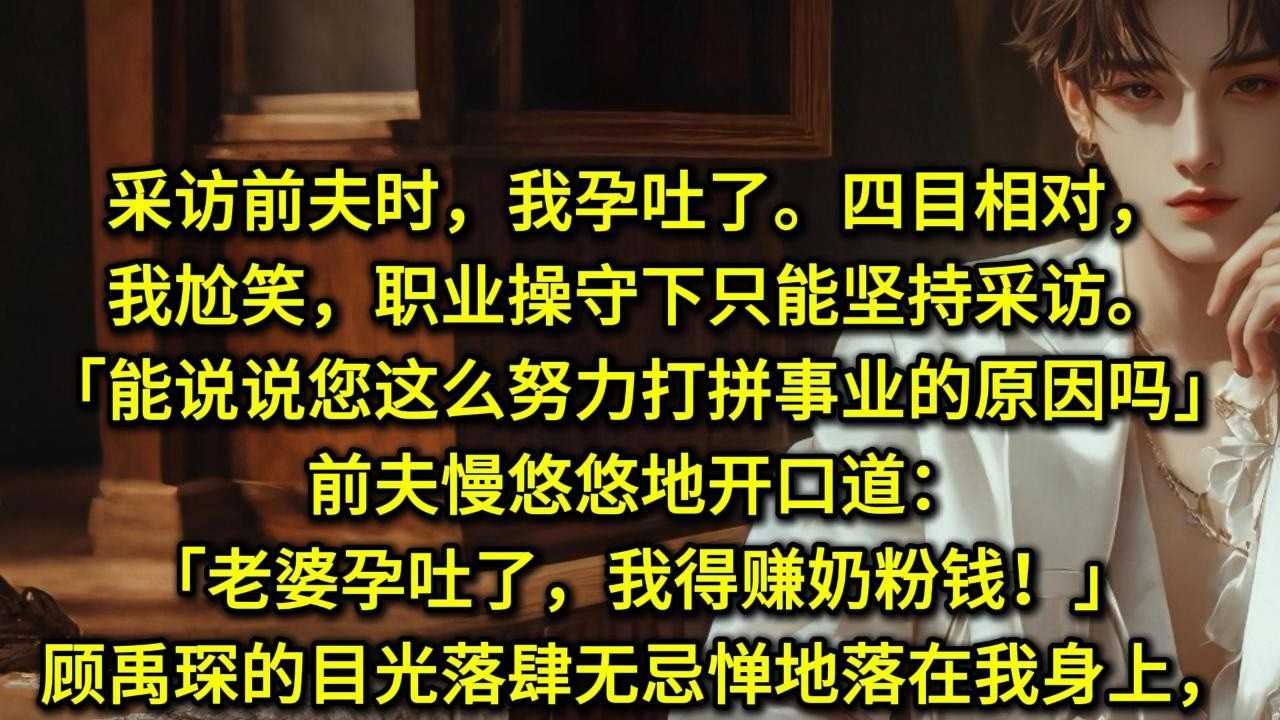 采访前夫时，我孕吐了。四目相对，尴尬了。我尬笑，职业操守下只能坚持采访。「能说说您这么努力打拼事业的原因吗？」前夫慢悠悠地开口道：「老婆孕吐了，我得赚奶粉钱！」顾禹琛的目光落肆无忌惮地落在我身上，