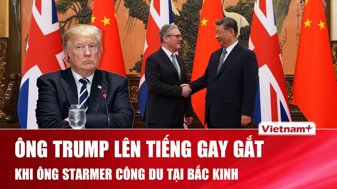 Ông Trump cảnh báo Anh về quan hệ với Trung Quốc khi Thủ tướng Starmer thăm Bắc Kinh
