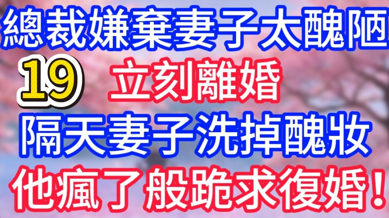 【19】總裁嫌棄妻子太醜陋，立刻離婚，隔天妻子洗掉醜妝，盛裝出席，他瘋了般跪求復婚！