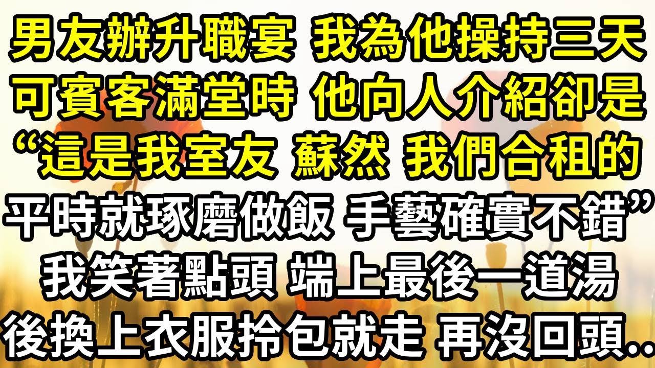 男友辦升職宴 我為他操持三天，可賓客滿堂時 他向人介紹卻是“這是我室友 蘇然 我們合租，平時就愛琢磨做飯 手藝確實不錯”我笑著點頭 端上最後一道湯，然後換上衣服拎包就走 再沒回頭..