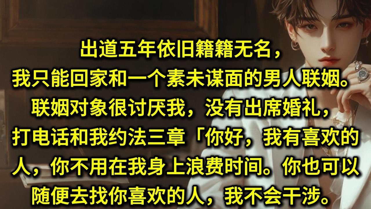 出道五年依旧籍籍无名，我只能回家和一个素未谋面的男人联姻。联姻对象很讨厌我，没有出席婚礼，打电话和我约法三章。「你好，我有喜欢的人，你不用在我身上浪费时间。」「你也可以随便去找你喜欢的人，我不会干涉。