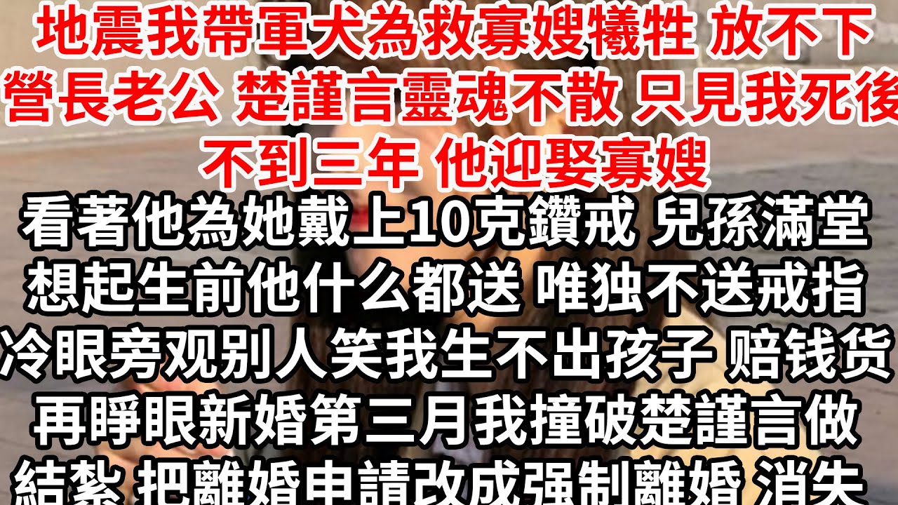 地震我帶軍犬為救寡嫂犧牲，放不下營長老公楚謹言靈魂不散，只見我死後不到三年他迎娶寡嫂，看著他為她戴上10克鑽戒 兒孫滿堂，想起生前他厭惡鑽戒 任人罵我嘲諷生不出孩子，再睜眼新婚第三月撞破楚謹言做結紮