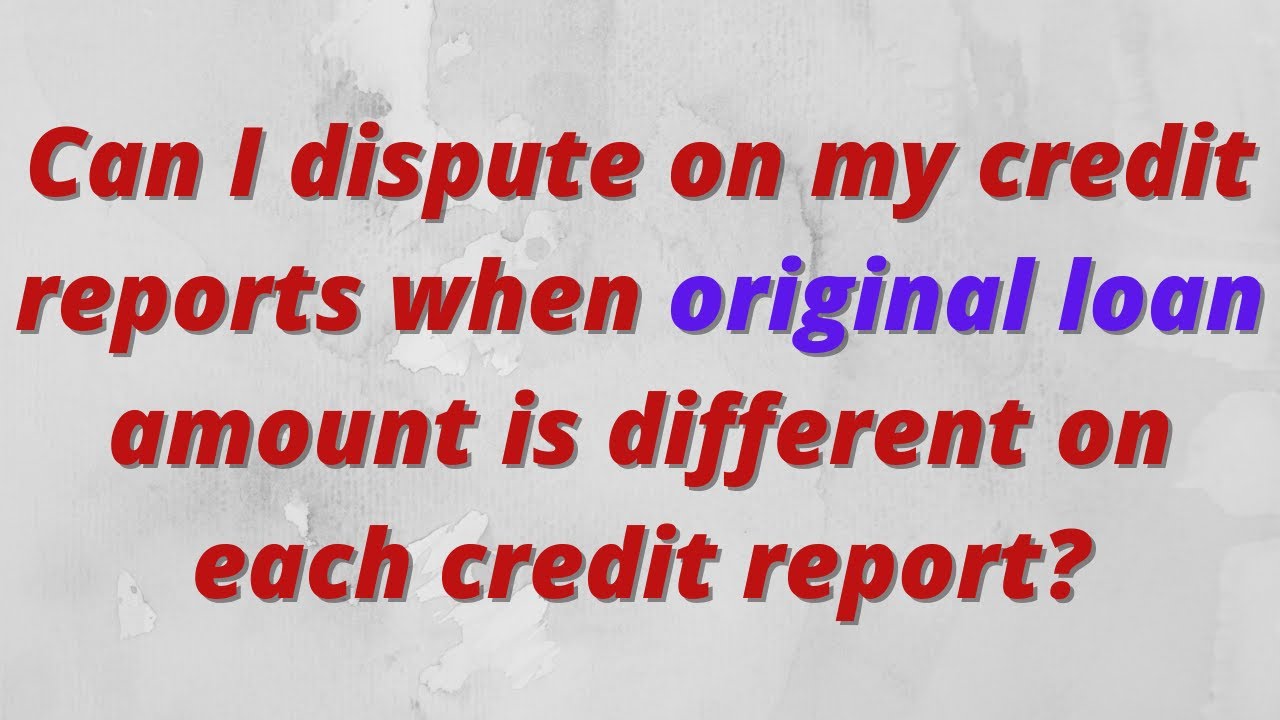 Can I dispute on my credit reports when original loan amount is different on each credit report?