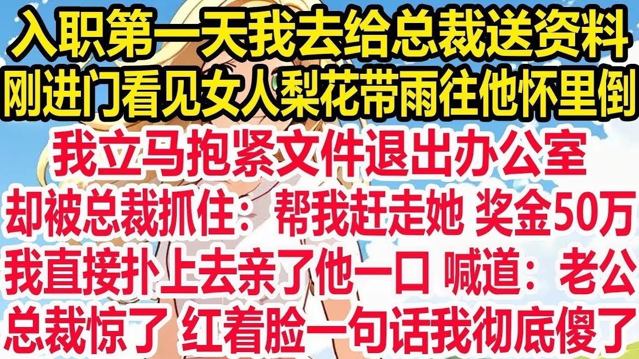 入职第一天我去给总裁送资料，刚进门看见女人梨花带雨往他怀里倒，我立马抱紧文件退出办公室，却被总裁抓住：帮我赶走她 奖金50万。我直接扑上去亲了他一口 喊道：老公。总裁惊了 红着脸一句话我彻底傻了！