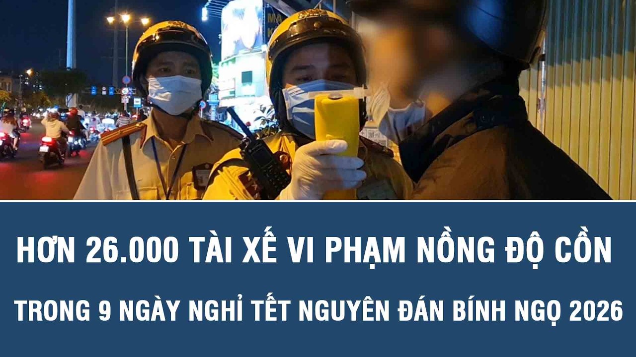 Hơn 26.000 tài xế vi phạm nồng độ cồn trong 9 ngày nghỉ Tết Nguyên đán Bính Ngọ 2026
