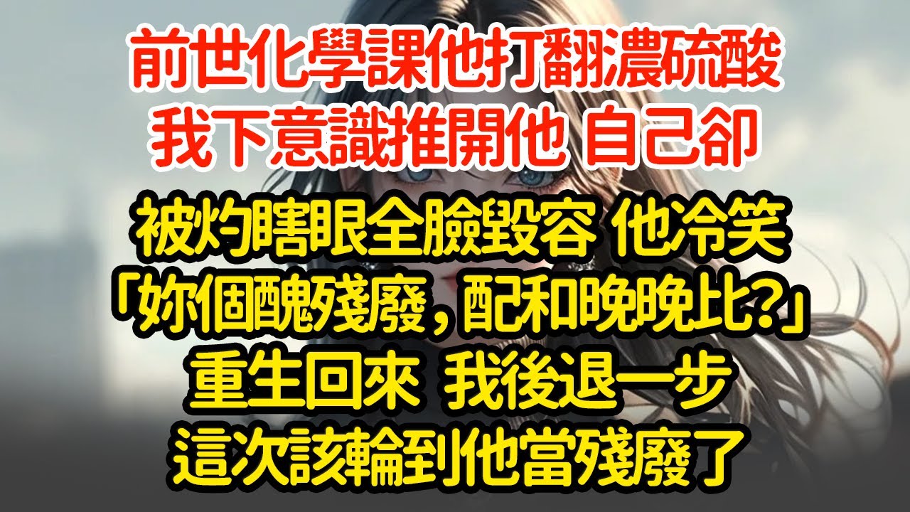 前世化學課他打翻濃硫酸，我下意識推開他，自己卻被灼瞎眼全臉毀容，他冷笑「妳個死殘廢，配和晚晚比？」重生回來 我後退一步這次該輪到他當殘廢了