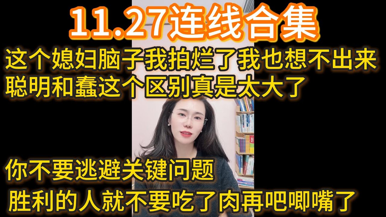 11.27连线合集，这个媳妇脑子我拍烂了我也想不出来，聪明和蠢这个区别真是太大了，你不要逃避关键问题，胜利的人就不要吃了肉再吧唧嘴了。