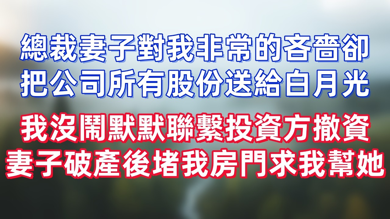 總裁妻子對我非常的吝嗇一毛不拔，卻把公司所有股份轉送給白月光，我沒鬧默默聯繫投資方全面撤資，妻子破產後堵我房門求我幫她