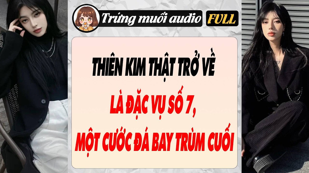 Full audio | THIÊN KIM THẬT TRỞ VỀ LÀ ĐẶC VỤ SỐ 7, MỘT CƯỚC ĐÁ BAY TRÙM CUỐI | Trứng Muối Audio