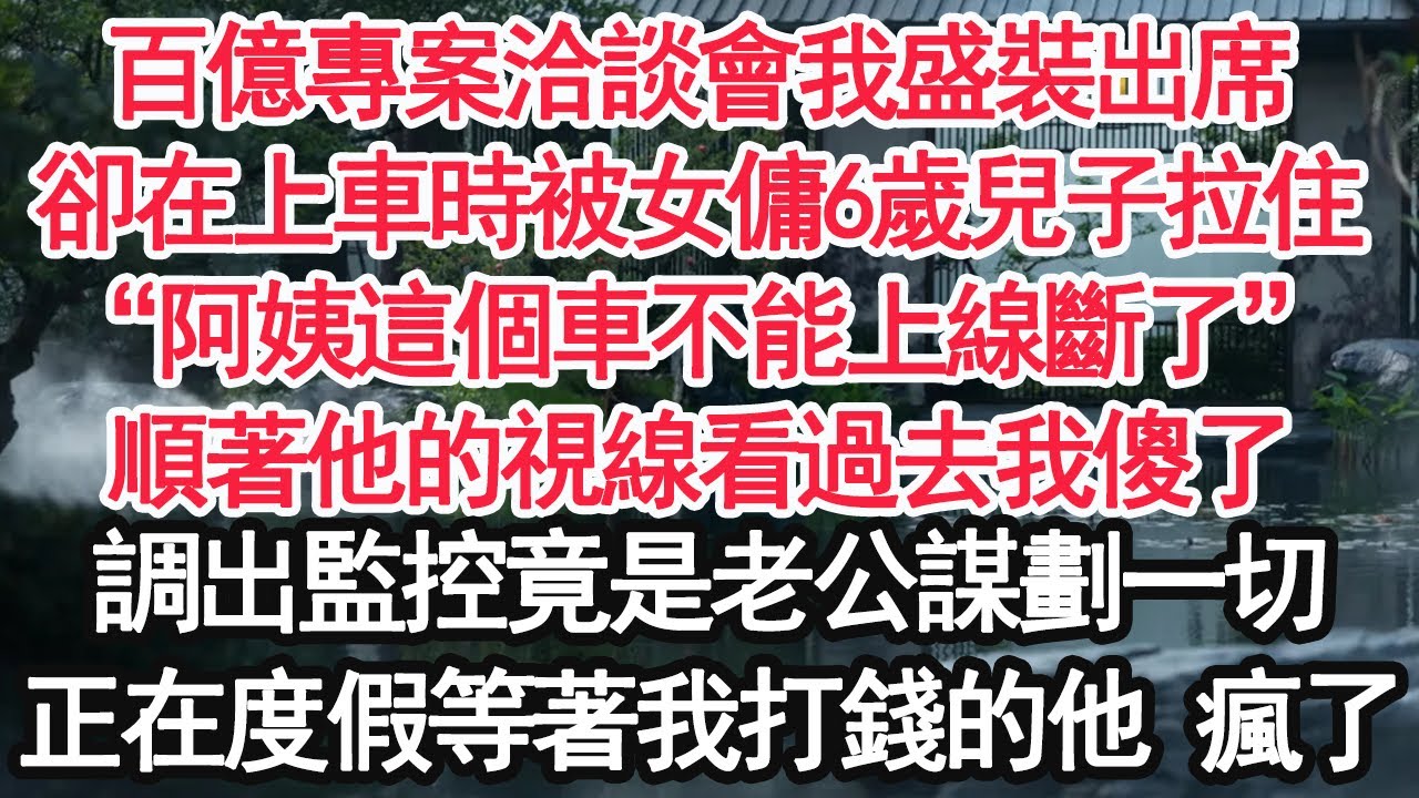 百億專案洽談會我盛裝出席，卻在上車時被女傭6歲兒子拉住，“阿姨這個車不能上線斷了”順著他的視線看過去我傻了，調出監控竟是老公謀劃一切，一招正在度假等著我打錢的他 瘋了【顧亞男】【大女主】【婚姻自主】
