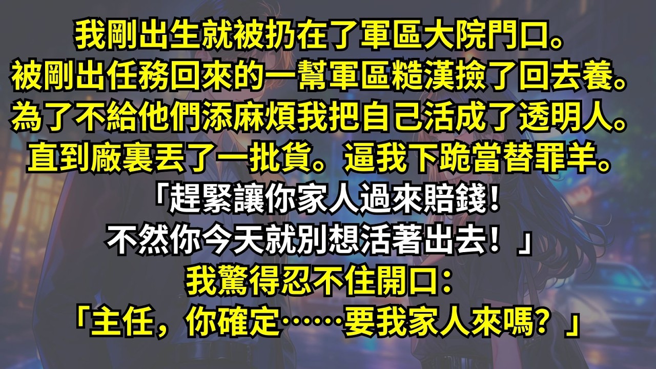 我剛出生就被扔在了軍區大院門口。被一幫軍區糙漢撿了回去養。為了不給他們添麻煩我把自己活成了透明人。直到廠裏丟了一批貨。逼我下跪當替罪羊。「趕緊讓你家人賠錢！不然別想活著出去！」我：「確定要我家人來？」