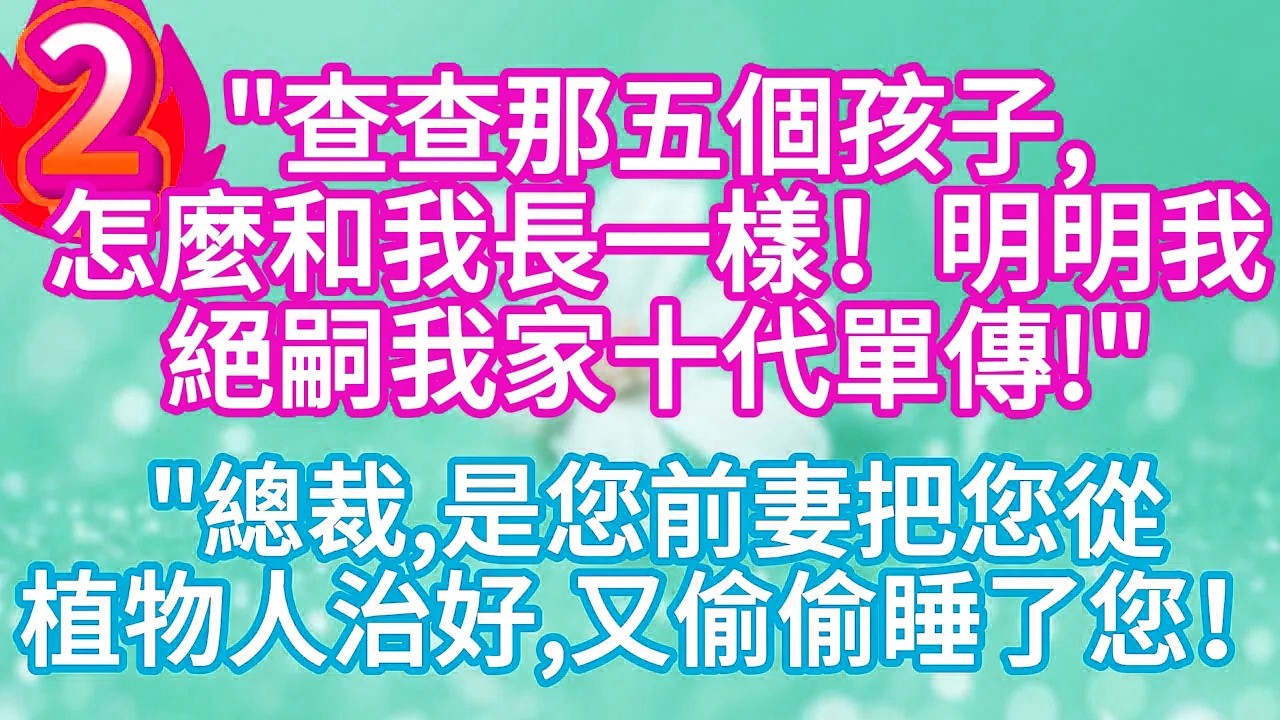 第二集：“查查那五個孩子，怎麼和我長一樣！明明我絕嗣我家十代單傳 “”總裁，是您前妻把您從植物人治好，又偷偷睡了您！”#完结文#情感故事#一口气看完