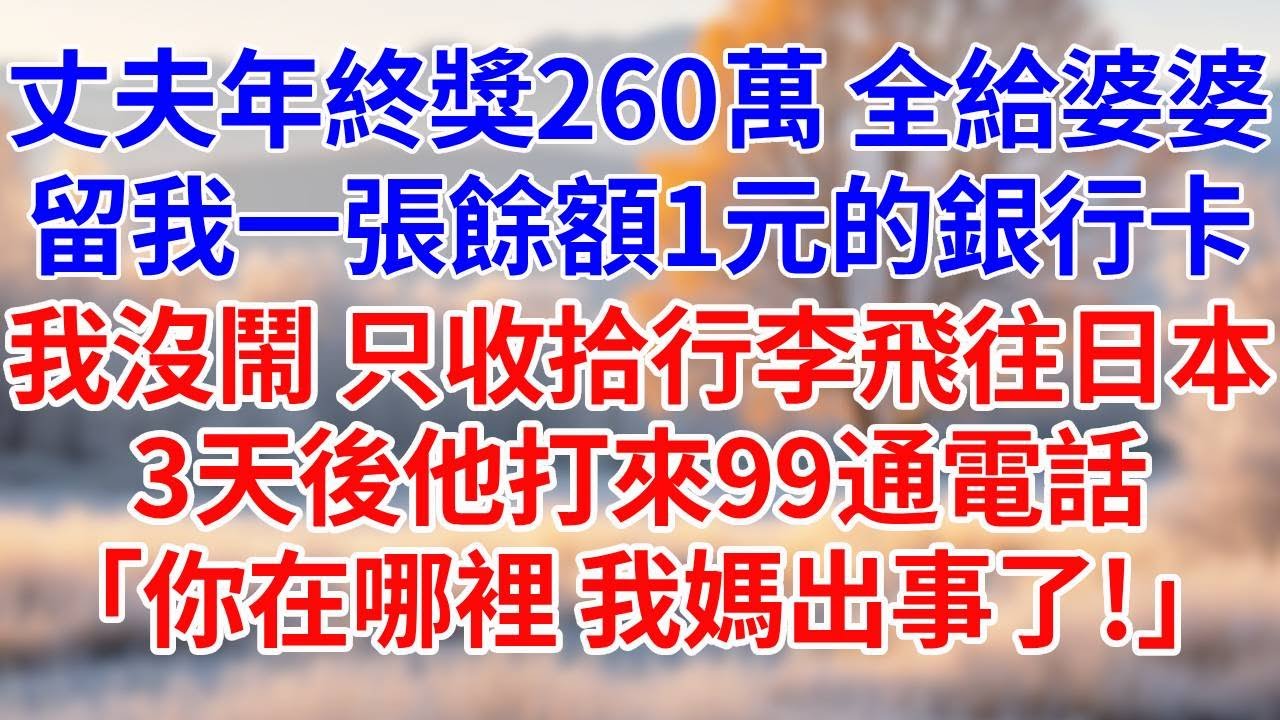 丈夫年終獎260萬，全給婆婆。給我了一張餘額1元的銀行卡。我沒鬧，只收拾行李飛往日本。3天後他打來99通電話，「你在哪裡，我媽出事了！」#婆媳故事#為人處世#生活經驗#情感故事#故事#小說#戀愛#情感